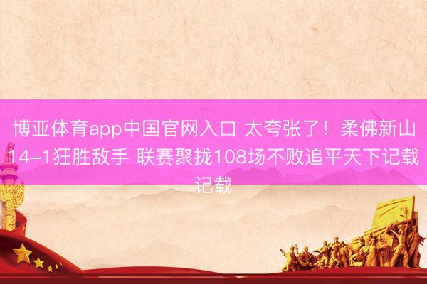 博亚体育app中国官网入口 太夸张了！柔佛新山14-1狂胜敌手 联赛聚拢108场不败追平天下记载
