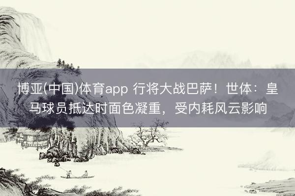 博亚(中国)体育app 行将大战巴萨！世体：皇马球员抵达时面色凝重，受内耗风云影响