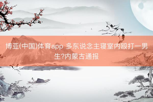 博亚(中国)体育app 多东说念主寝室内殴打一男生?内蒙古通