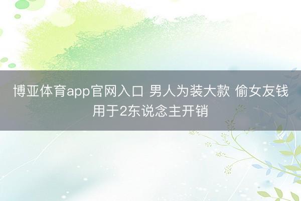 博亚体育app官网入口 男人为装大款 偷女友钱用于2东说念主