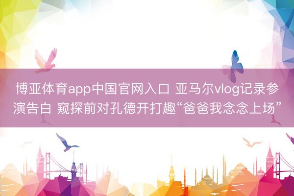 博亚体育app中国官网入口 亚马尔vlog记录参演告白 窥探前对孔德开打趣“爸爸我念念上场”