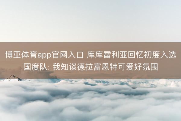 博亚体育app官网入口 库库雷利亚回忆初度入选国度队: 我知谈德拉富恩特可爱好氛围