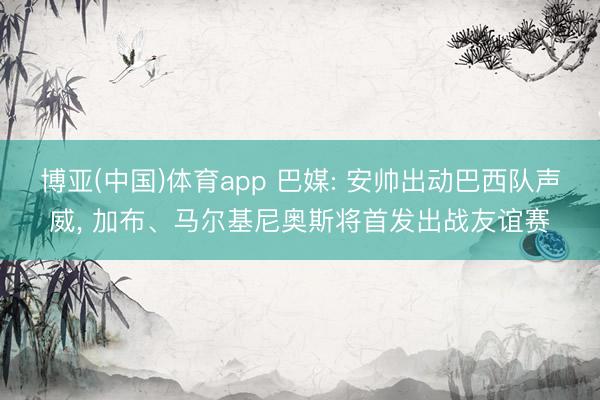 博亚(中国)体育app 巴媒: 安帅出动巴西队声威, 加布、马尔基尼奥斯将首发出战友谊赛