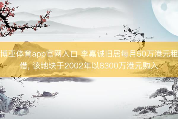博亚体育app官网入口 李嘉诚旧居每月50万港元租借， 该地块于2002年以8300万港元购入