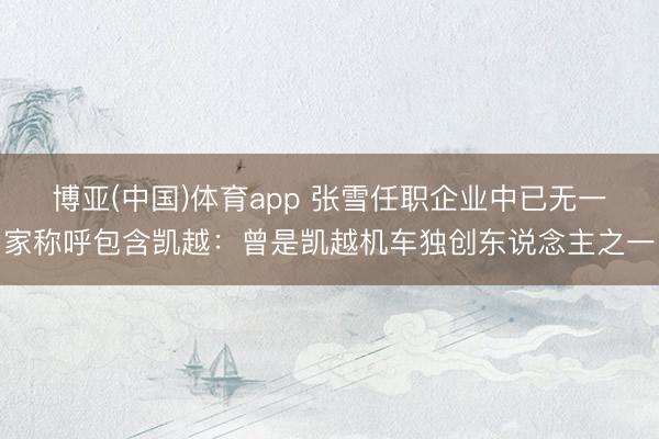 博亚(中国)体育app 张雪任职企业中已无一家称呼包含凯越:曾是凯越机车独创东说念主之一