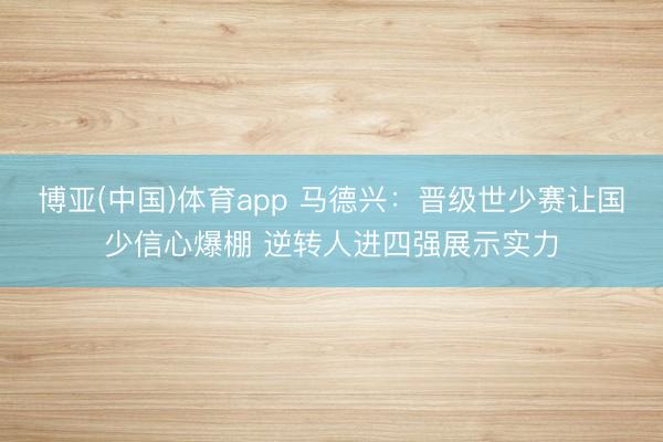 博亚(中国)体育app 马德兴：晋级世少赛让国少信心爆棚 逆转人进四强展示实力