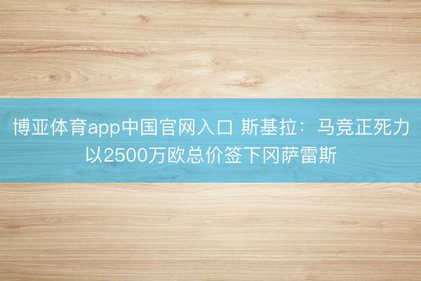 博亚体育app中国官网入口 斯基拉：马竞正死力以2500万欧总价签下冈萨雷斯