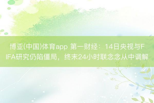 博亚(中国)体育app 第一财经：14日央视与FIFA研究仍陷僵局，终末24小时联念念从中调解