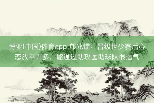 博亚(中国)体育app 邝兆镭：晋级世少赛后心态放平许多，能通过助攻匡助球队很运气