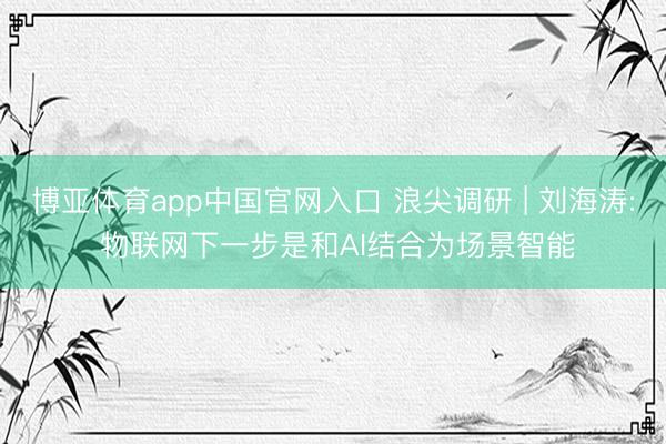 博亚体育app中国官网入口 浪尖调研 | 刘海涛: 物联网下一步是和AI结合为场景智能
