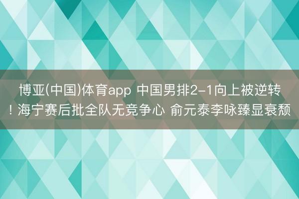 博亚(中国)体育app 中国男排2-1向上被逆转! 海宁赛后批全队无竞争心 俞元泰李咏臻显衰颓