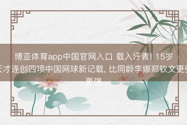 博亚体育app中国官网入口 载入汗青! 15岁天才连创四项中国网球新记载, 比同龄李娜郑钦文更强
