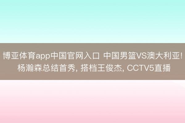 博亚体育app中国官网入口 中国男篮VS澳大利亚! 杨瀚森总结首秀, 搭档王俊杰, CCTV5直播