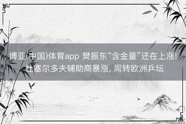博亚(中国)体育app 樊振东“含金量”还在上涨! 杜塞尔多夫辅助商暴涨， 周转欧洲乒坛