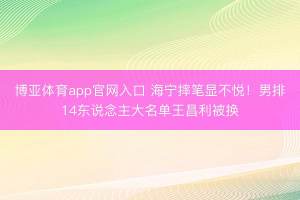 博亚体育app官网入口 海宁摔笔显不悦！男排14东说念主大名单王昌利被换
