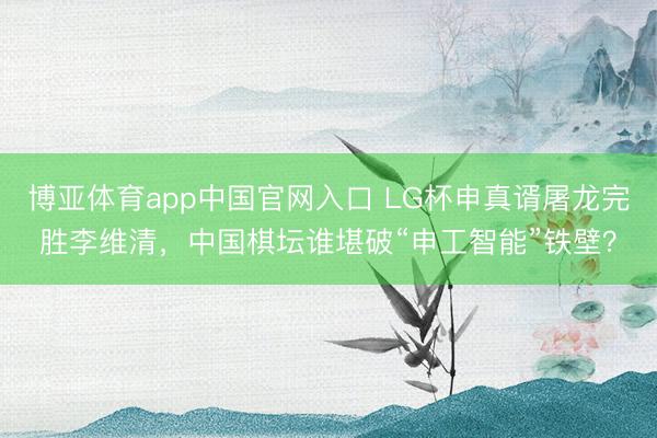 博亚体育app中国官网入口 LG杯申真谞屠龙完胜李维清，中国棋坛谁堪破“申工智能”铁壁？