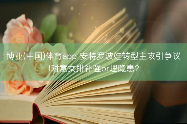博亚(中国)体育app 安特罗波娃转型主攻引争议!对意女排补强or埋隐患?