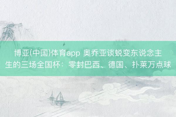 博亚(中国)体育app 奥乔亚谈蜕变东说念主生的三场全国杯:零封巴西、德国、扑莱万点球