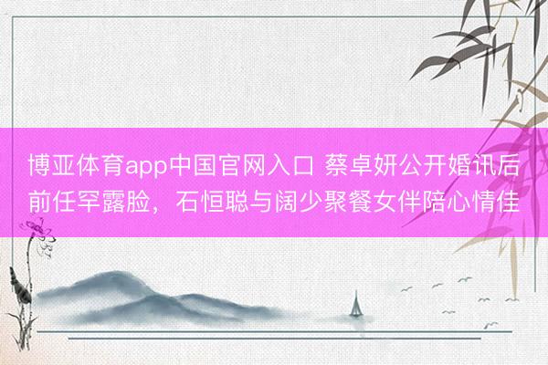 博亚体育app中国官网入口 蔡卓妍公开婚讯后前任罕露脸，石恒聪与阔少聚餐女伴陪心情佳