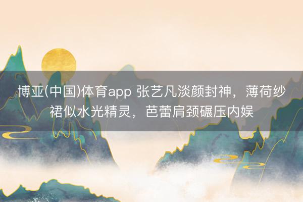 博亚(中国)体育app 张艺凡淡颜封神，薄荷纱裙似水光精灵，芭蕾肩颈碾压内娱