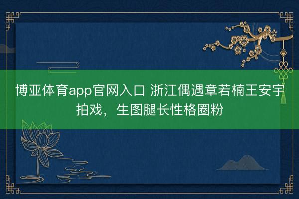 博亚体育app官网入口 浙江偶遇章若楠王安宇拍戏，生图腿长性格圈粉