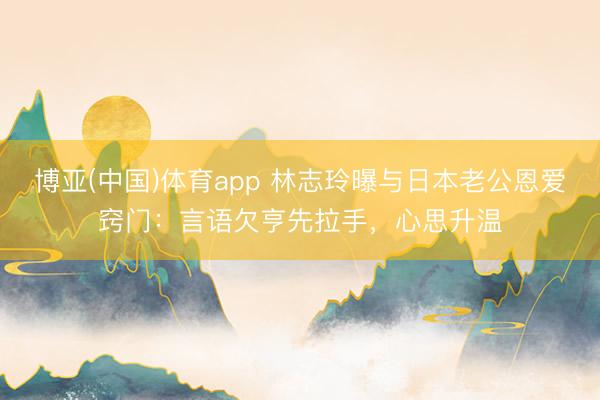 博亚(中国)体育app 林志玲曝与日本老公恩爱窍门：言语欠亨先拉手，心思升温