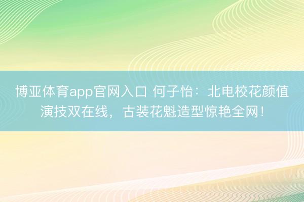 博亚体育app官网入口 何子怡:北电校花颜值演技双在线,古装花魁造型惊艳全网!