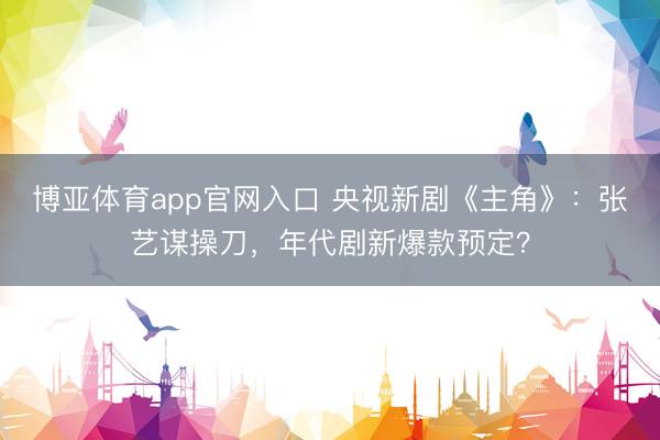 博亚体育app官网入口 央视新剧《主角》：张艺谋操刀，年代剧新爆款预定？