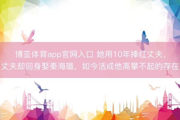 博亚体育app官网入口 她用10年捧红丈夫，丈夫却回身娶秦海璐，如今活成他高攀不起的存在