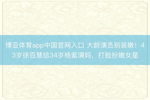 博亚体育app中国官网入口 大龄演员别装嫩!43岁徐百慧给34岁杨紫演妈,打脸扮嫩女星