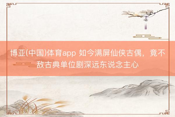 博亚(中国)体育app 如今满屏仙侠古偶,竟不敌古典单位剧深远东说念主心
