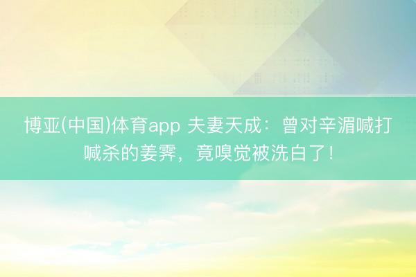 博亚(中国)体育app 夫妻天成:曾对辛湄喊打喊杀的姜霁,竟嗅觉被洗白了!