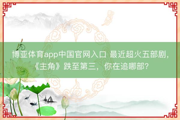 博亚体育app中国官网入口 最近超火五部剧,《主角》跌至第三,你在追哪部?