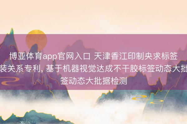 博亚体育app官网入口 天津香江印制央求标签检测安装关系专利， 基于机器视觉达成不干胶标签动态大批据检测