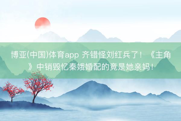 博亚(中国)体育app 齐错怪刘红兵了！《主角》中销毁忆秦娥婚配的竟是她亲妈！
