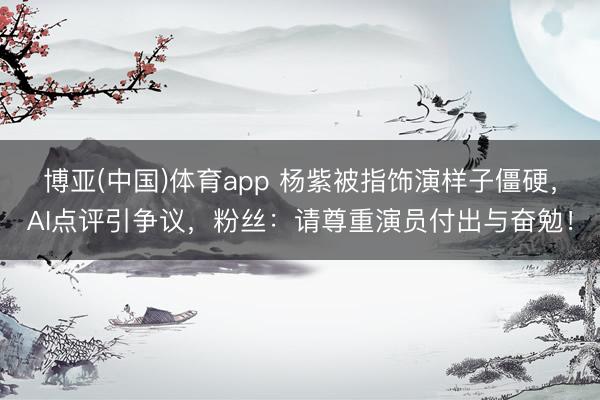 博亚(中国)体育app 杨紫被指饰演样子僵硬，AI点评引争议，粉丝：请尊重演员付出与奋勉！