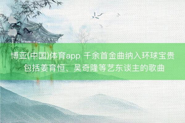 博亚(中国)体育app 千余首金曲纳入环球宝贵 包括姜育恒、吴奇隆等艺东谈主的歌曲