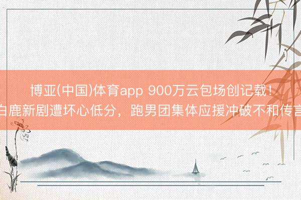 博亚(中国)体育app 900万云包场创记载！白鹿新剧遭坏心低分，跑男团集体应援冲破不和传言