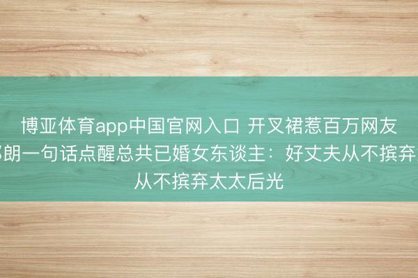 博亚体育app中国官网入口 开叉裙惹百万网友骂战！郎朗一句话点醒总共已婚女东谈主：好丈夫从不摈弃太太后光