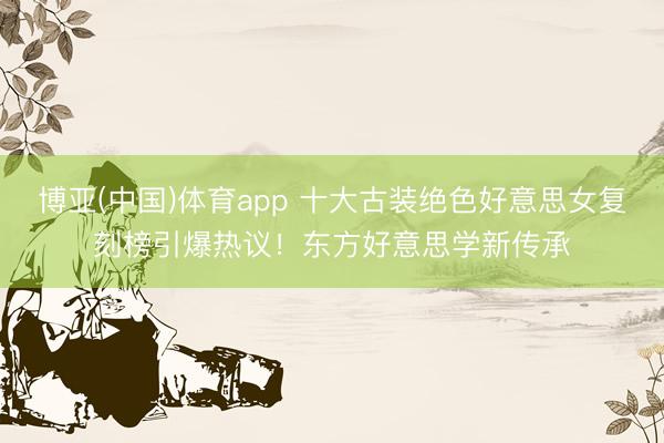 博亚(中国)体育app 十大古装绝色好意思女复刻榜引爆热议！东方好意思学新传承