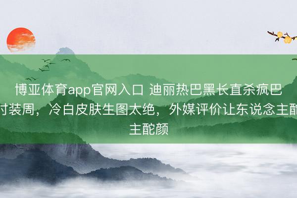 博亚体育app官网入口 迪丽热巴黑长直杀疯巴黎时装周,冷白皮肤生图太绝,外媒评价让东说念主酡颜