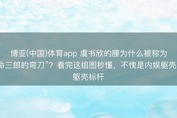 博亚(中国)体育app 虞书欣的腰为什么被称为“夺命三郎的弯刀”？看完这组图秒懂，不愧是内娱躯壳标杆