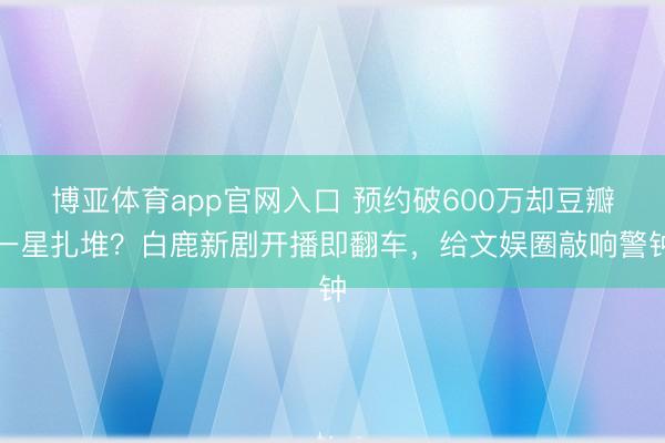 博亚体育app官网入口 预约破600万却豆瓣一星扎堆？白鹿新剧开播即翻车，给文娱圈敲响警钟