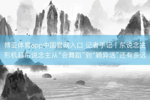 博亚体育app中国官网入口 记者手记丨东说念主形机器东说念主从“会舞蹈”到“颖异活”还有多远
