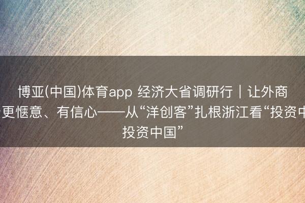 博亚(中国)体育app 经济大省调研行｜让外商投资更惬意、有信心——从“洋创客”扎根浙江看“投资中国”