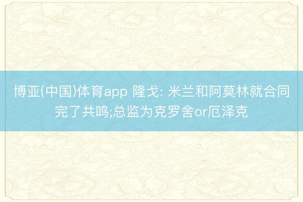 博亚(中国)体育app 隆戈: 米兰和阿莫林就合同完了共鸣;总监为克罗舍or厄泽克