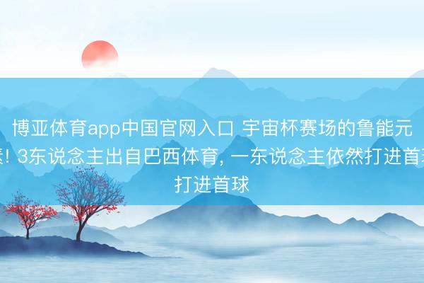 博亚体育app中国官网入口 宇宙杯赛场的鲁能元素! 3东说念主出自巴西体育， 一东说念主依然打进首球