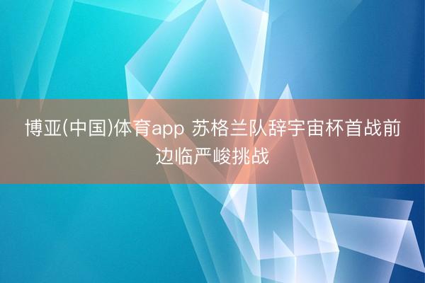博亚(中国)体育app 苏格兰队辞宇宙杯首战前边临严峻挑战