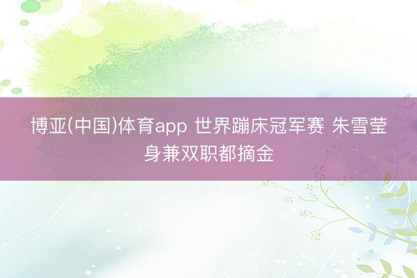 博亚(中国)体育app 世界蹦床冠军赛 朱雪莹身兼双职都摘金