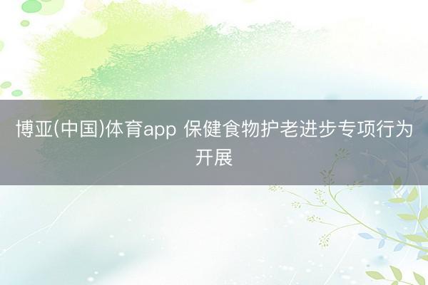 博亚(中国)体育app 保健食物护老进步专项行为开展
